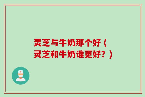 灵芝与牛奶那个好 (灵芝和牛奶谁更好？)