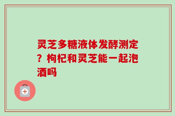 灵芝多糖液体发酵测定?枸杞和灵芝能一起泡酒吗 灵芝多糖液体发酵测定?枸杞和灵芝能一起泡酒吗