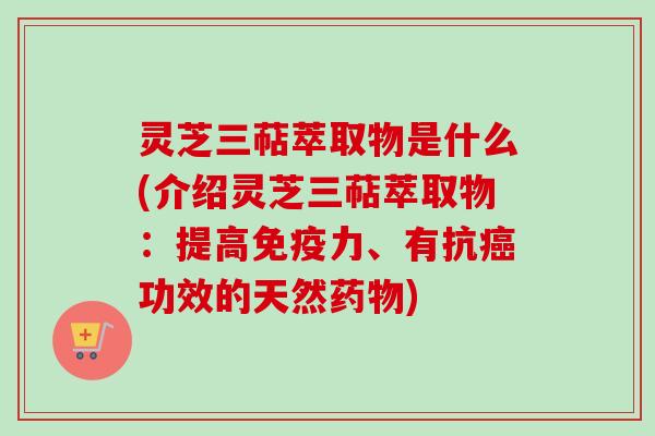 灵芝三萜萃取物是什么(介绍灵芝三萜萃取物：提高免疫力、有抗癌功效的天然药物)