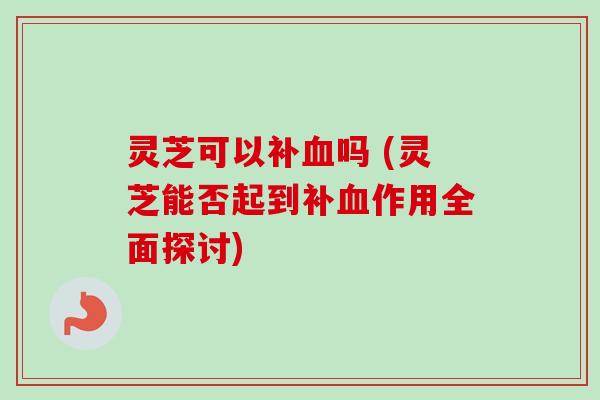 灵芝可以补血吗 (灵芝能否起到补血作用全面探讨)