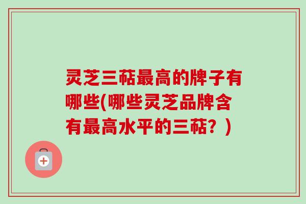 灵芝三萜最高的牌子有哪些(哪些灵芝品牌含有最高水平的三萜？)