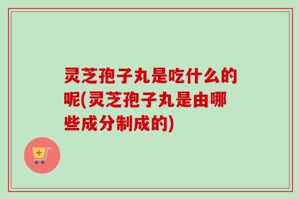 灵芝孢子丸是吃什么的呢(灵芝孢子丸是由哪些成分制成的)