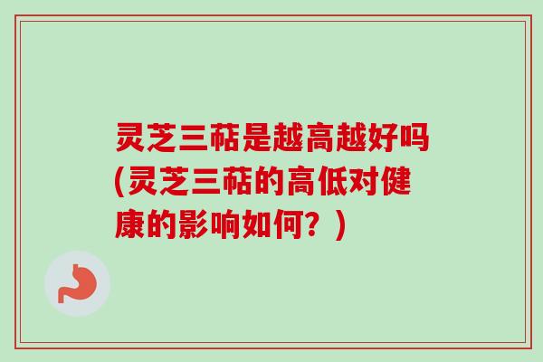 灵芝三萜是越高越好吗(灵芝三萜的高低对健康的影响如何？)
