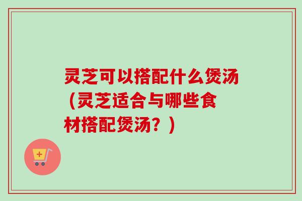 灵芝可以搭配什么煲汤 (灵芝适合与哪些食材搭配煲汤？)