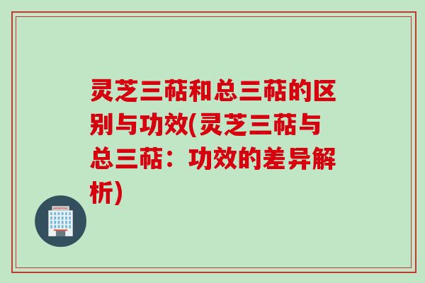 灵芝三萜和总三萜的区别与功效(灵芝三萜与总三萜：功效的差异解析)