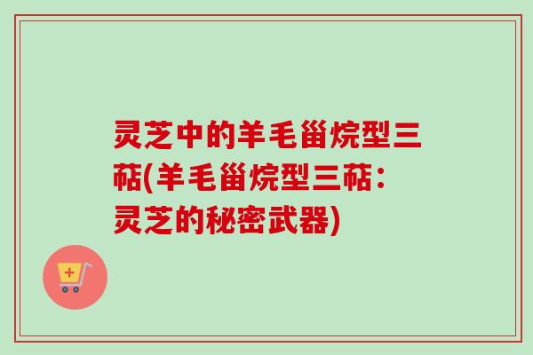 灵芝中的羊毛甾烷型三萜(羊毛甾烷型三萜：灵芝的秘密武器)