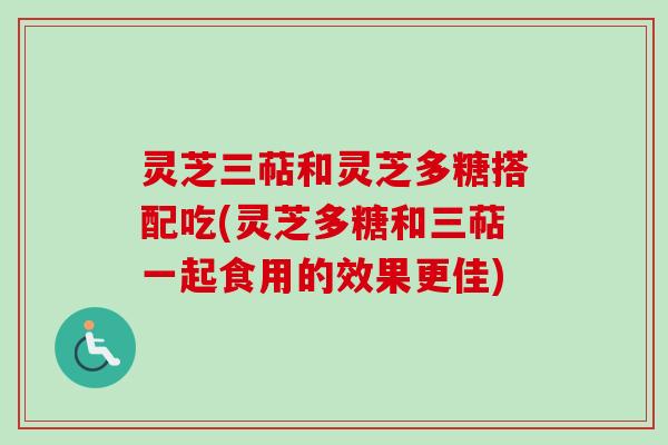 灵芝三萜和灵芝多糖搭配吃(灵芝多糖和三萜一起食用的效果更佳)
