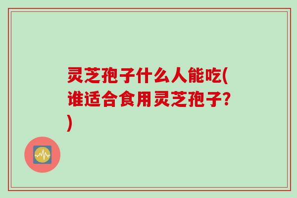 灵芝孢子什么人能吃(谁适合食用灵芝孢子?) 灵芝孢子什么人能吃(谁适合食用灵芝孢子?)