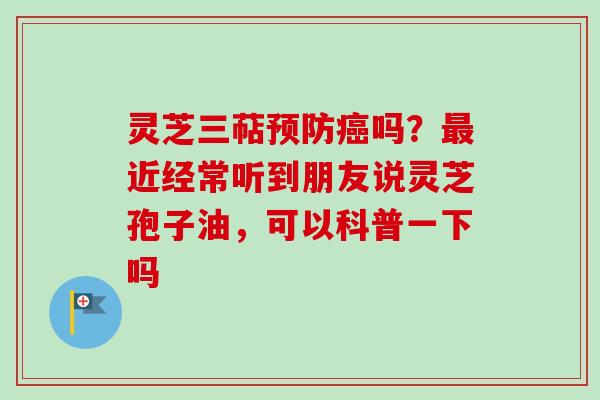 灵芝三萜预防癌吗？最近经常听到朋友说灵芝孢子油，可以科普一下吗