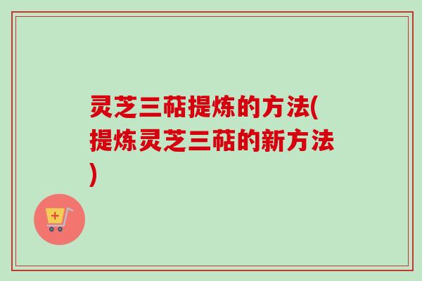 灵芝三萜提炼的方法(提炼灵芝三萜的新方法)