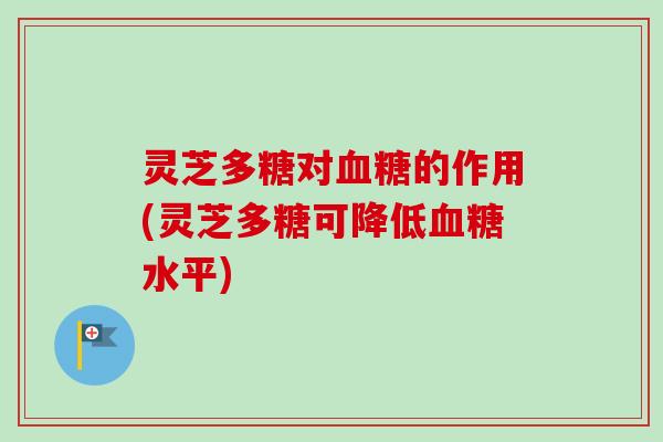 灵芝多糖对血糖的作用(灵芝多糖可降低血糖水平)