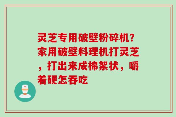 灵芝专用破壁粉碎机？家用破壁料理机打灵芝，打出来成棉絮状，嚼着硬怎吞吃