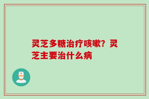 灵芝多糖治疗咳嗽？灵芝主要治什么病