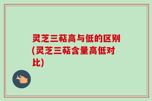 灵芝三萜高与低的区别(灵芝三萜含量高低对比)