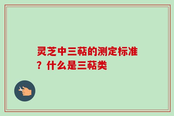 灵芝中三萜的测定标准？什么是三萜类