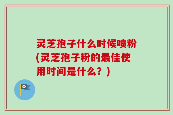 灵芝孢子什么时候喷粉(灵芝孢子粉的最佳使用时间是什么？)