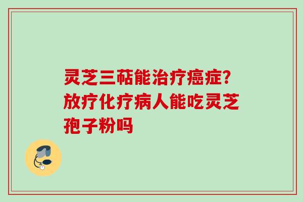 灵芝三萜能治疗癌症？放疗化疗病人能吃灵芝孢子粉吗