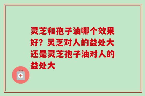 灵芝和孢子油哪个效果好？灵芝对人的益处大还是灵芝孢子油对人的益处大