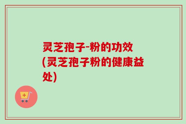 灵芝孢子-粉的功效 (灵芝孢子粉的健康益处)