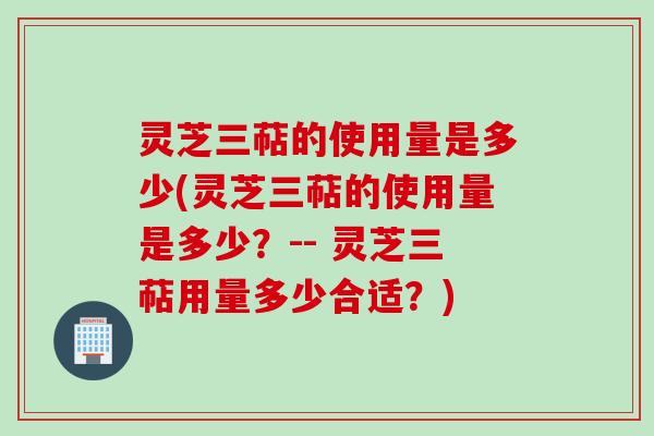 灵芝三萜的使用量是多少(灵芝三萜的使用量是多少？-- 灵芝三萜用量多少合适？)