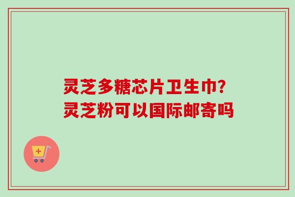 灵芝多糖芯片卫生巾？灵芝粉可以国际邮寄吗