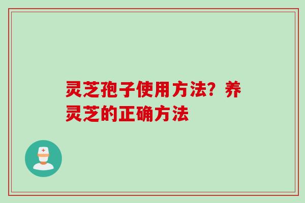 灵芝孢子使用方法？养灵芝的正确方法