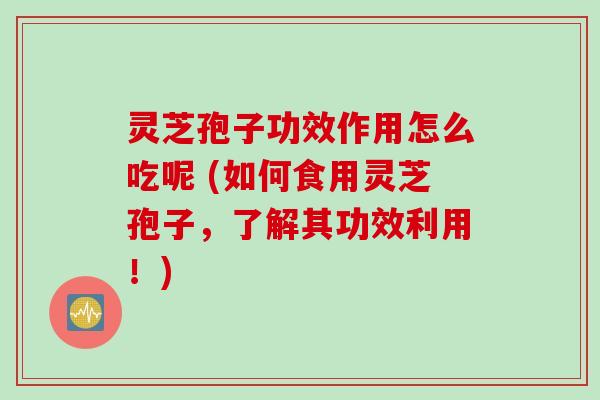 灵芝孢子功效作用怎么吃呢 (如何食用灵芝孢子，了解其功效利用！)