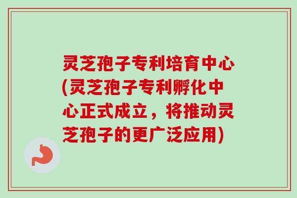 灵芝孢子专利培育中心(灵芝孢子专利孵化中心正式成立，将推动灵芝孢子的更广泛应用)