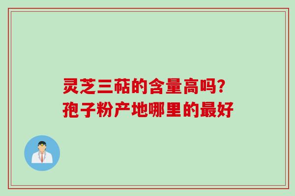 灵芝三萜的含量高吗?孢子粉产地哪里的好 灵芝三萜的含量高吗?孢子粉产地哪里的好