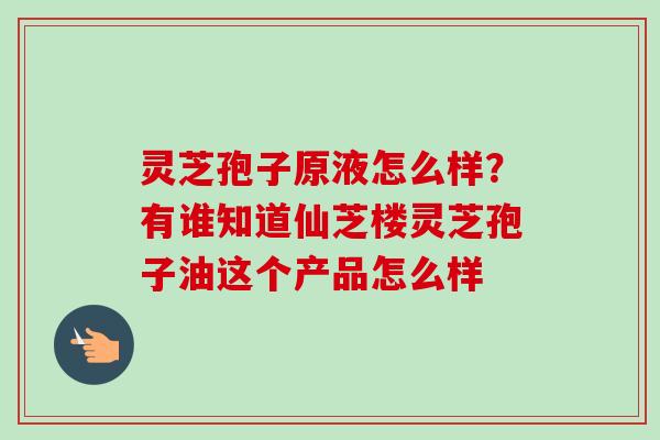 灵芝孢子原液怎么样？有谁知道仙芝楼灵芝孢子油这个产品怎么样