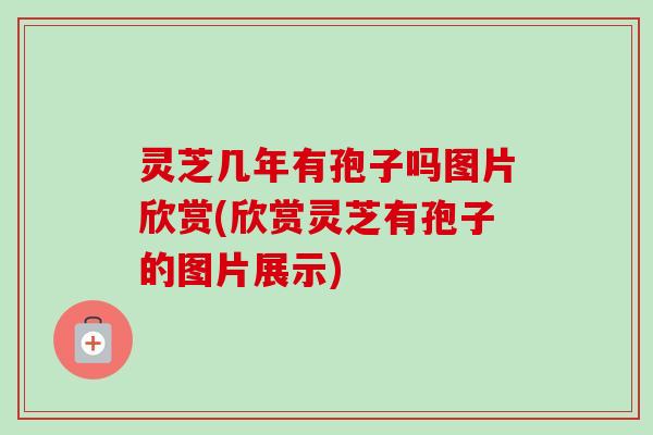 灵芝几年有孢子吗图片欣赏(欣赏灵芝有孢子的图片展示)