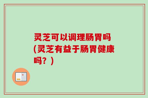 灵芝可以调理肠胃吗 (灵芝有益于肠胃健康吗？)