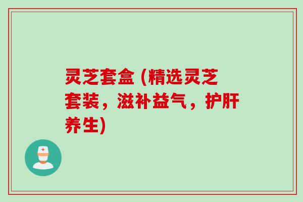 灵芝套盒 (精选灵芝套装，滋补益气，护肝养生)
