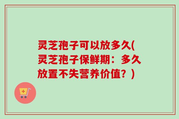 灵芝孢子可以放多久(灵芝孢子保鲜期：多久放置不失营养价值？)