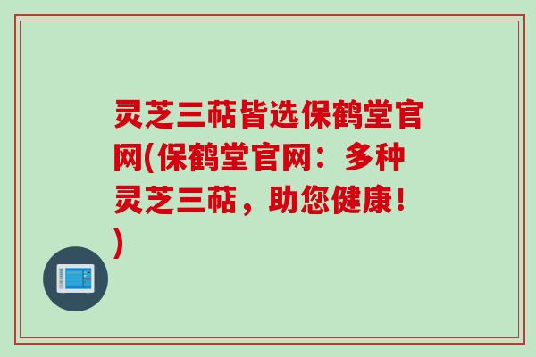 灵芝三萜皆选保鹤堂官网(保鹤堂官网：多种灵芝三萜，助您健康！)