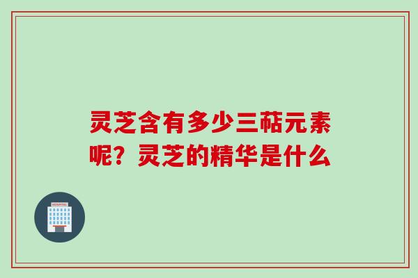 灵芝含有多少三萜元素呢？灵芝的精华是什么