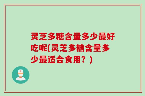灵芝多糖含量多少好吃呢(灵芝多糖含量多少适合食用?) 灵芝多糖含量多少好吃呢(灵芝多糖含量多少适合食用?)
