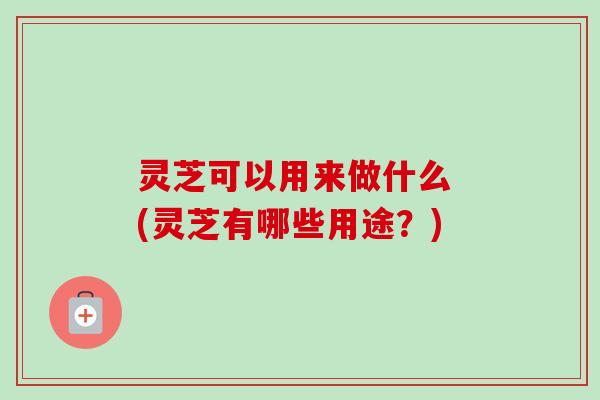 灵芝可以用来做什么 (灵芝有哪些用途？)