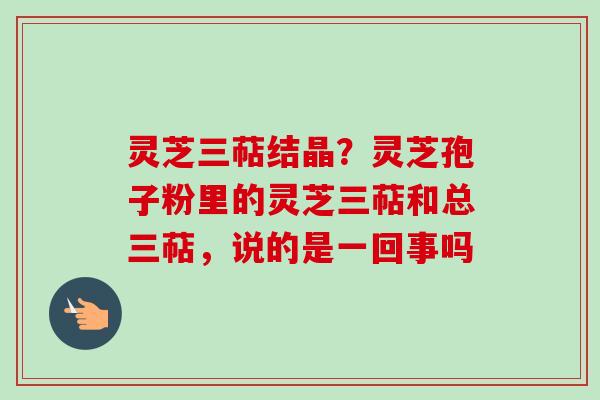 灵芝三萜结晶？灵芝孢子粉里的灵芝三萜和总三萜，说的是一回事吗