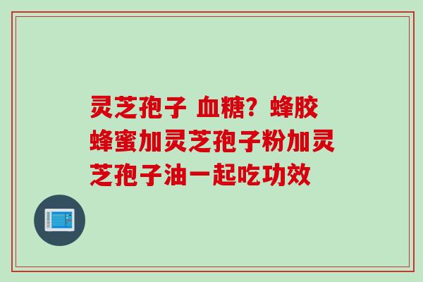 灵芝孢子 ？蜂胶蜂蜜加灵芝孢子粉加灵芝孢子油一起吃功效