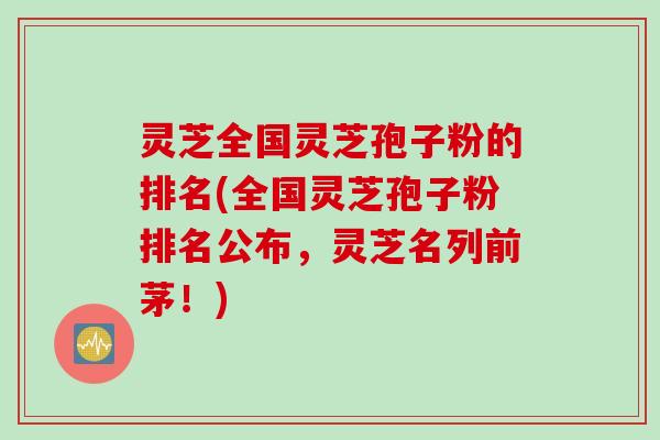 灵芝全国灵芝孢子粉的排名(全国灵芝孢子粉排名公布，灵芝名列前茅！)