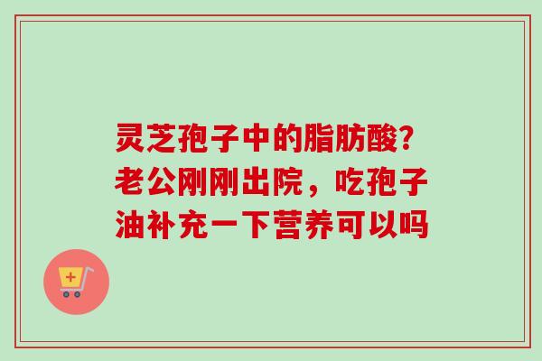 灵芝孢子中的脂肪酸？老公刚刚出院，吃孢子油补充一下营养可以吗