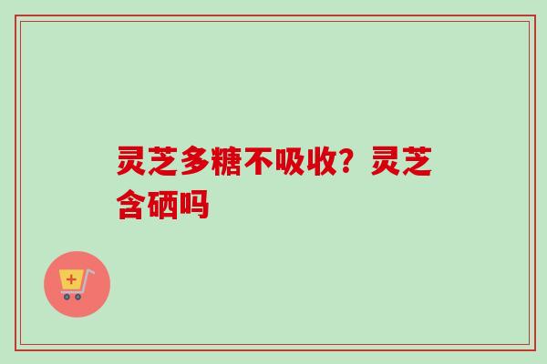 灵芝多糖不吸收？灵芝含硒吗
