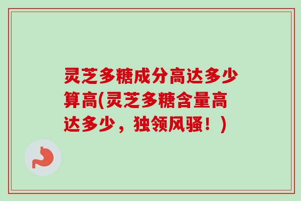 灵芝多糖成分高达多少算高(灵芝多糖含量高达多少，独领风骚！)