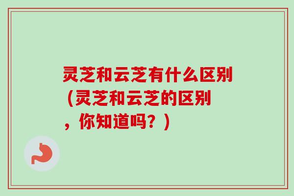 灵芝和云芝有什么区别 (灵芝和云芝的区别，你知道吗？)
