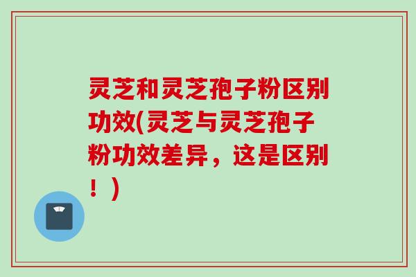 灵芝和灵芝孢子粉区别功效(灵芝与灵芝孢子粉功效差异，这是区别！)