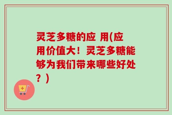灵芝多糖的应 用(应用价值大！灵芝多糖能够为我们带来哪些好处？)