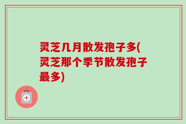 灵芝几月散发孢子多(灵芝那个季节散发孢子最多)