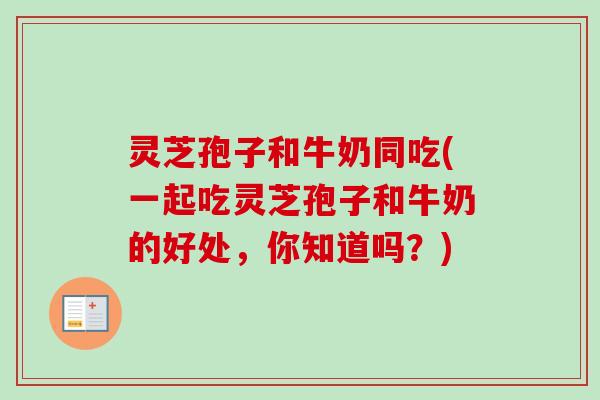 灵芝孢子和牛奶同吃(一起吃灵芝孢子和牛奶的好处，你知道吗？)