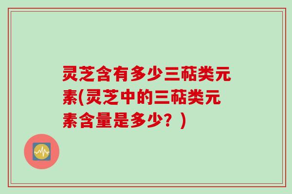 灵芝含有多少三萜类元素(灵芝中的三萜类元素含量是多少？)